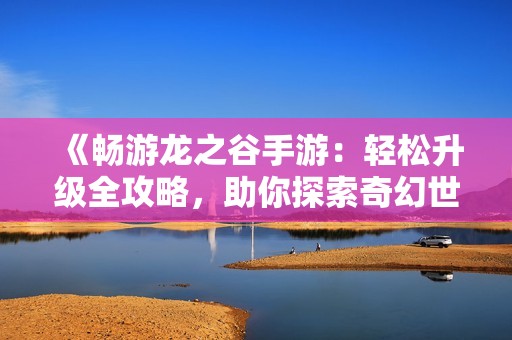 《畅游龙之谷手游：轻松升级全攻略，助你探索奇幻世界》