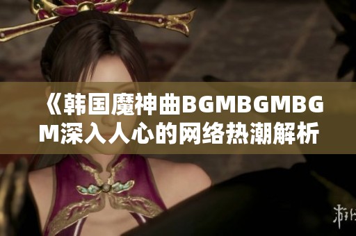 《韩国魔神曲BGMBGMBGM深入人心的网络热潮解析》