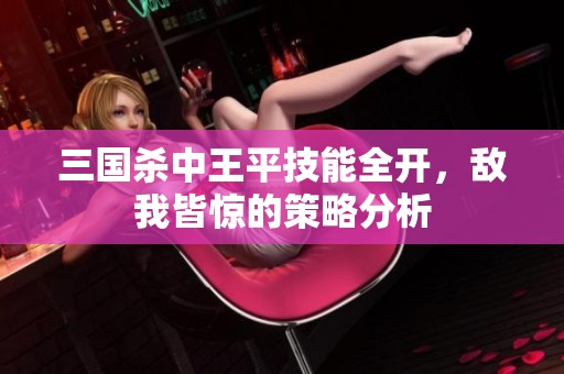 三国杀中王平技能全开，敌我皆惊的策略分析