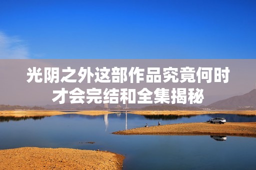 光阴之外这部作品究竟何时才会完结和全集揭秘