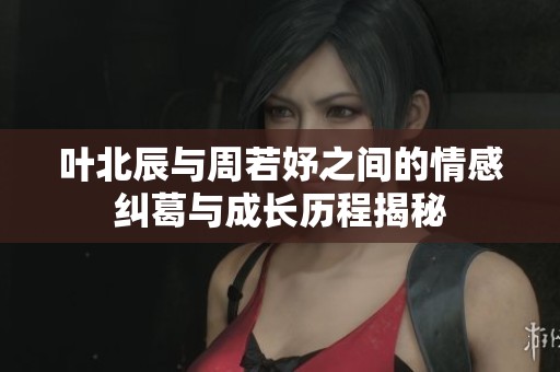 叶北辰与周若妤之间的情感纠葛与成长历程揭秘