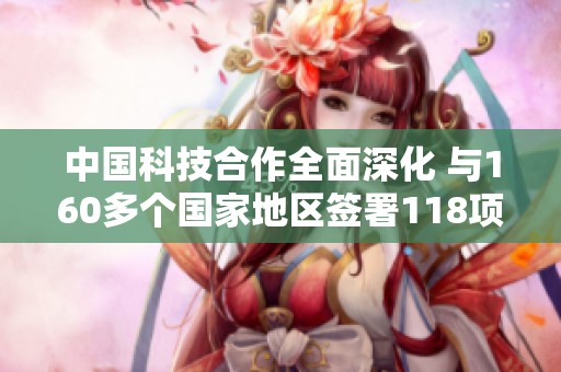 中国科技合作全面深化 与160多个国家地区签署118项协议