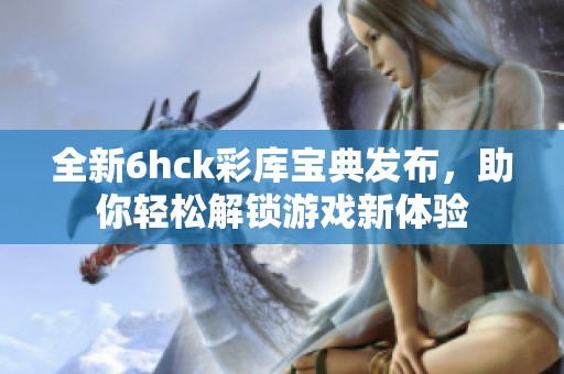 全新6hck彩库宝典发布，助你轻松解锁游戏新体验