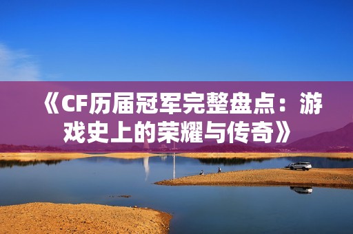 《CF历届冠军完整盘点：游戏史上的荣耀与传奇》