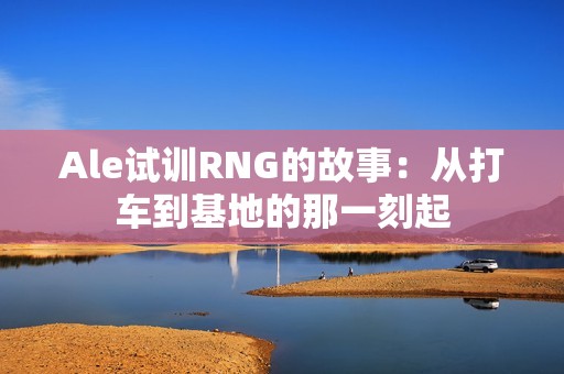 Ale试训RNG的故事：从打车到基地的那一刻起