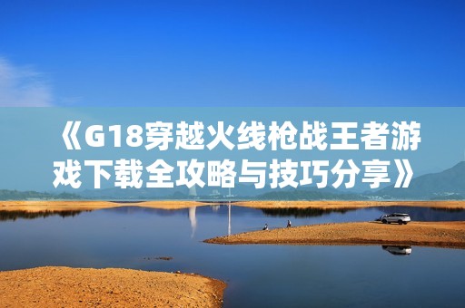 《G18穿越火线枪战王者游戏下载全攻略与技巧分享》
