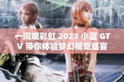 一同观彩虹 2023 小蓝 GTV 带你体验梦幻视觉盛宴