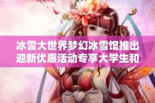 冰雪大世界梦幻冰雪馆推出迎新优惠活动专享大学生和教师