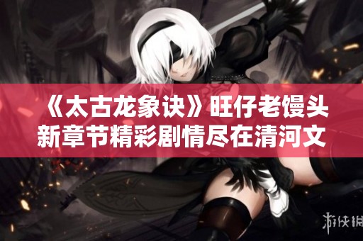 《太古龙象诀》旺仔老馒头新章节精彩剧情尽在清河文学网免费阅读