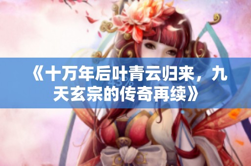 《十万年后叶青云归来，九天玄宗的传奇再续》