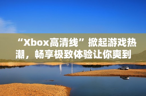 “Xbox高清线”掀起游戏热潮，畅享极致体验让你爽到飞起