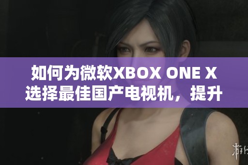 如何为微软XBOX ONE X选择最佳国产电视机，提升游戏体验