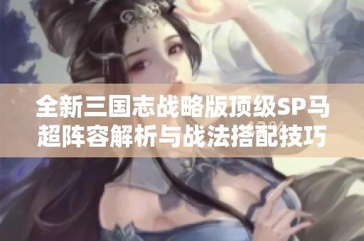 全新三国志战略版顶级SP马超阵容解析与战法搭配技巧