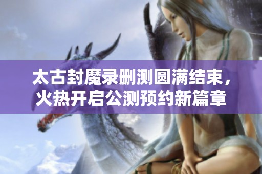 太古封魔录删测圆满结束，火热开启公测预约新篇章