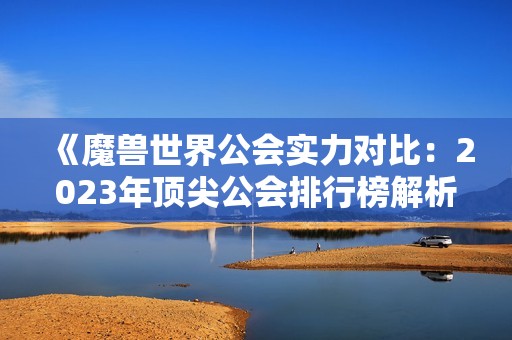 《魔兽世界公会实力对比：2023年顶尖公会排行榜解析》