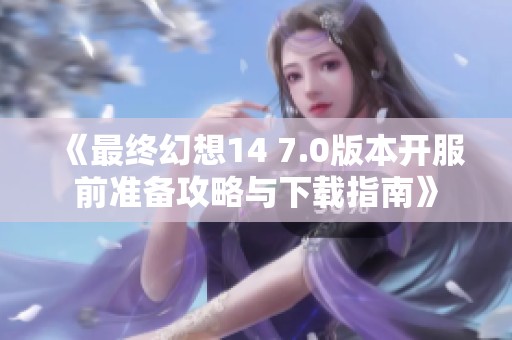 《最终幻想14 7.0版本开服前准备攻略与下载指南》