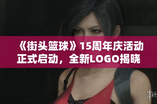 《街头篮球》15周年庆活动正式启动，全新LOGO揭晓引发期待
