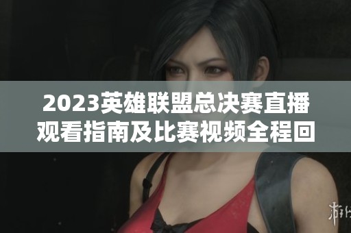 2023英雄联盟总决赛直播观看指南及比赛视频全程回顾