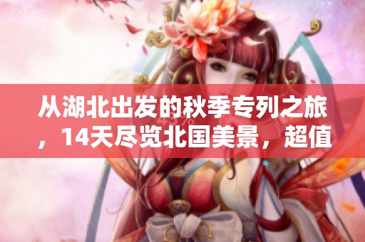 从湖北出发的秋季专列之旅，14天尽览北国美景，超值体验等你来！