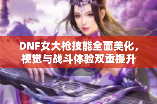 DNF女大枪技能全面美化，视觉与战斗体验双重提升
