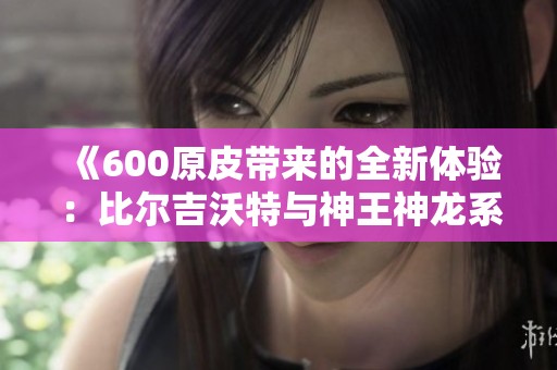 《600原皮带来的全新体验：比尔吉沃特与神王神龙系列皮肤》