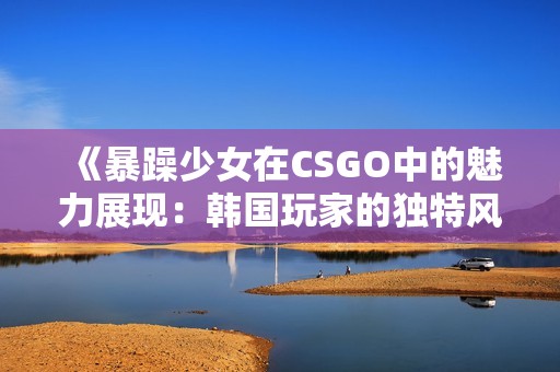 《暴躁少女在CSGO中的魅力展现：韩国玩家的独特风华》