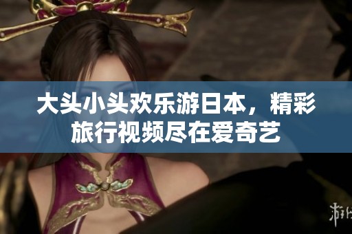 大头小头欢乐游日本，精彩旅行视频尽在爱奇艺