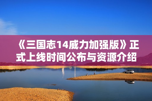 《三国志14威力加强版》正式上线时间公布与资源介绍