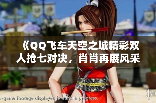 《QQ飞车天空之城精彩双人抢七对决，肖肖再展风采！》