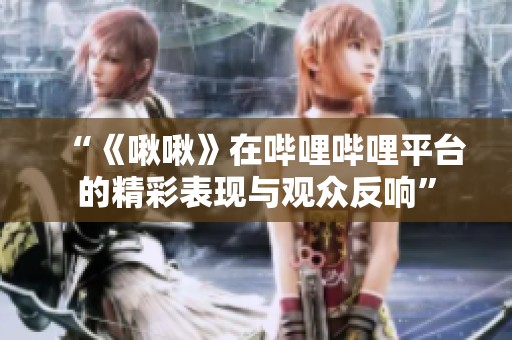 “《啾啾》在哔哩哔哩平台的精彩表现与观众反响”