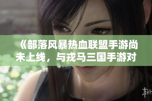 《部落风暴热血联盟手游尚未上线，与戎马三国手游对比分析》
