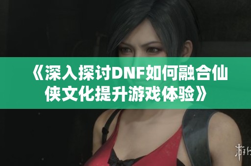 《深入探讨DNF如何融合仙侠文化提升游戏体验》