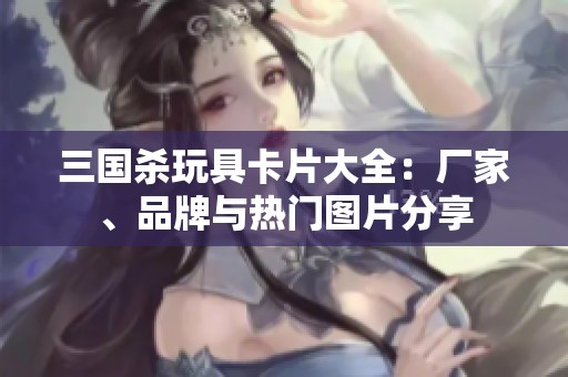 三国杀玩具卡片大全：厂家、品牌与热门图片分享