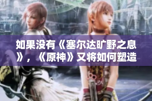 如果没有《塞尔达旷野之息》，《原神》又将如何塑造奇幻开放世界文化