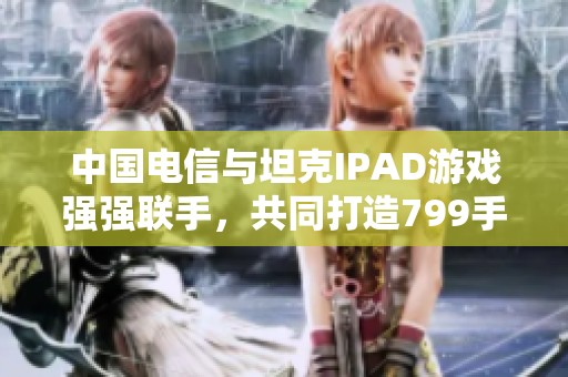 中国电信与坦克IPAD游戏强强联手，共同打造799手游网新体验