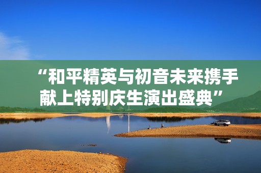 “和平精英与初音未来携手献上特别庆生演出盛典”