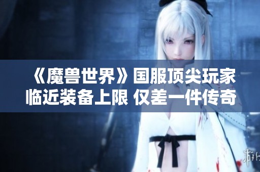 《魔兽世界》国服顶尖玩家临近装备上限 仅差一件传奇装备