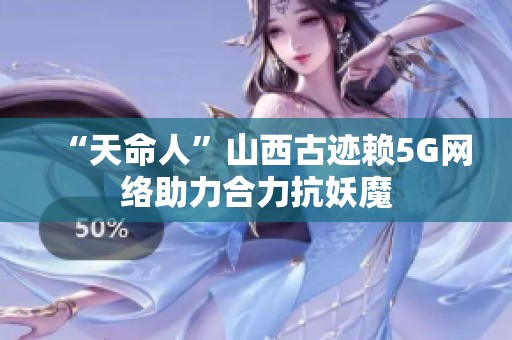 “天命人”山西古迹赖5G网络助力合力抗妖魔