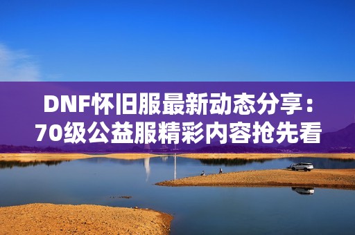 DNF怀旧服最新动态分享：70级公益服精彩内容抢先看！