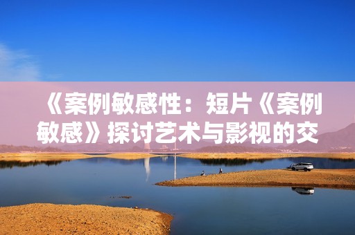 《案例敏感性：短片《案例敏感》探讨艺术与影视的交汇》