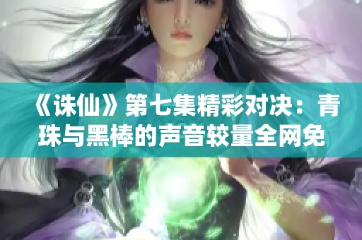 《诛仙》第七集精彩对决：青珠与黑棒的声音较量全网免费播放