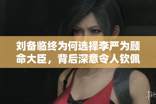 刘备临终为何选择李严为顾命大臣，背后深意令人钦佩