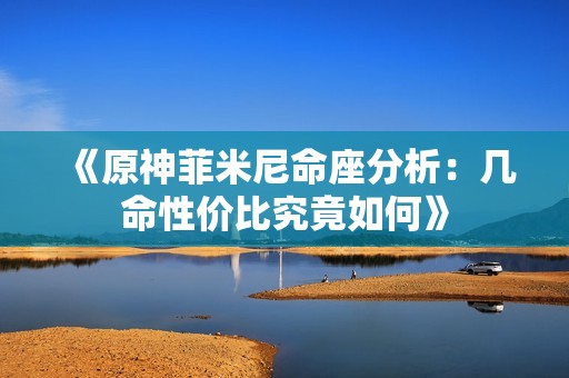 《原神菲米尼命座分析：几命性价比究竟如何》