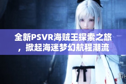 全新PSVR海贼王探索之旅，掀起海迷梦幻航程潮流