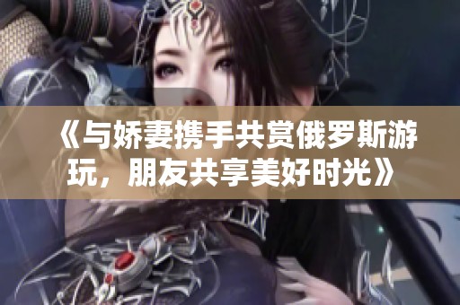 《与娇妻携手共赏俄罗斯游玩，朋友共享美好时光》