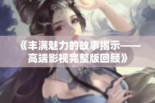 《丰满魅力的故事揭示——高端影视完整版回顾》