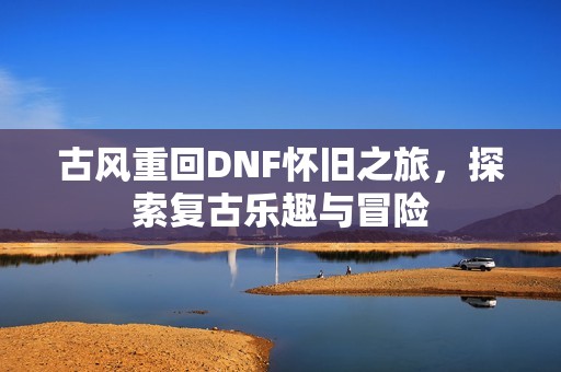 古风重回DNF怀旧之旅，探索复古乐趣与冒险