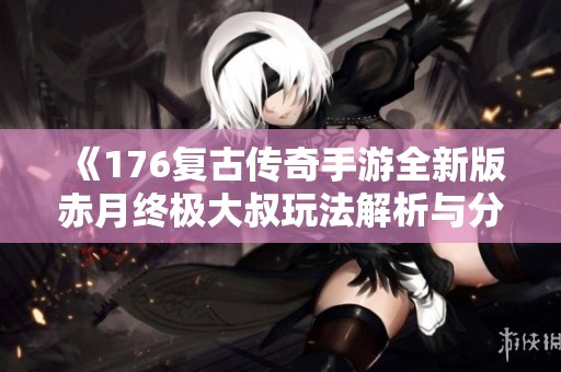 《176复古传奇手游全新版赤月终极大叔玩法解析与分享》