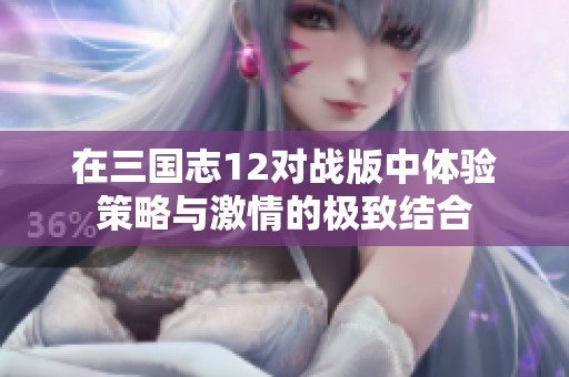 在三国志12对战版中体验策略与激情的极致结合