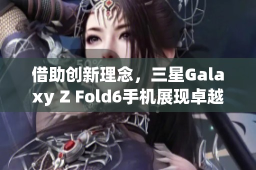 借助创新理念，三星Galaxy Z Fold6手机展现卓越旗舰品质